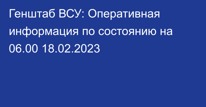 Генштаб ВСУ: Оперативная информация по состоянию на 06.00 18.02.2023