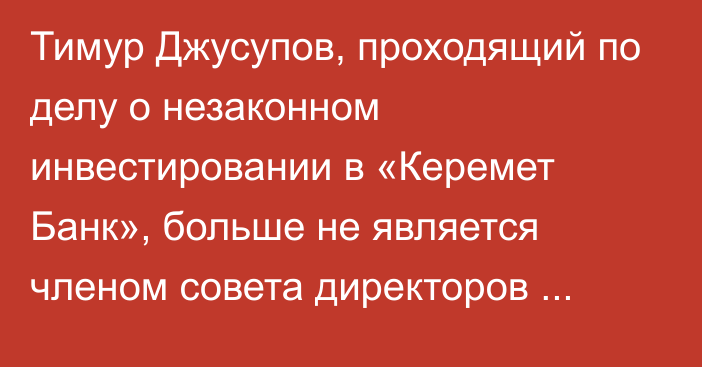 Тимур Джусупов, проходящий по делу о незаконном инвестировании в «Керемет Банк», больше не является членом совета директоров «ФинансКредитБанка»