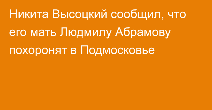 Никита Высоцкий сообщил, что его мать Людмилу Абрамову похоронят в Подмосковье