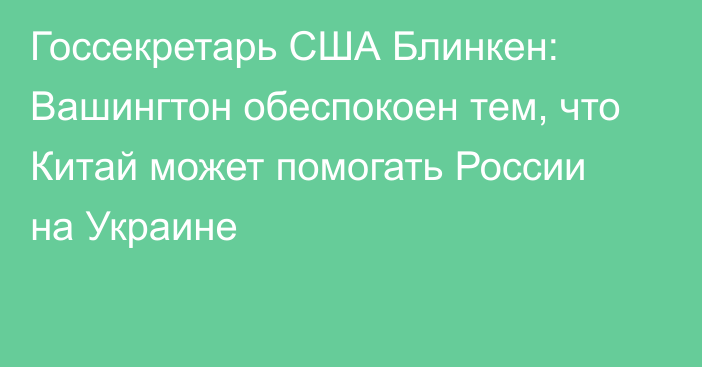 Госсекретарь США Блинкен: Вашингтон обеспокоен тем, что Китай может помогать России на Украине