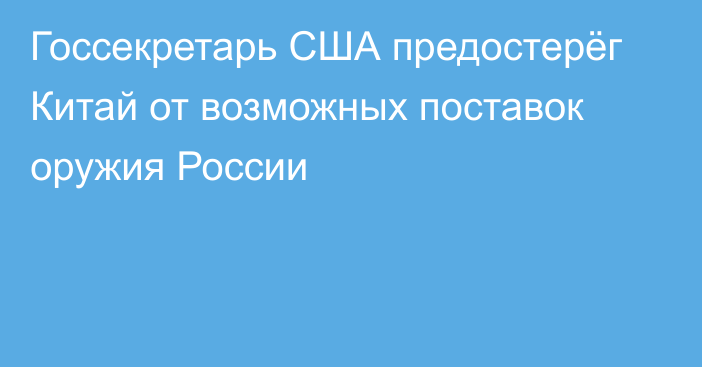 Госсекретарь США предостерёг Китай от возможных поставок оружия России