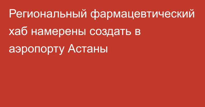 Региональный фармацевтический хаб намерены создать в аэропорту Астаны