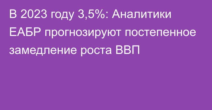 В 2023 году 3,5%: Аналитики ЕАБР прогнозируют постепенное замедление роста ВВП