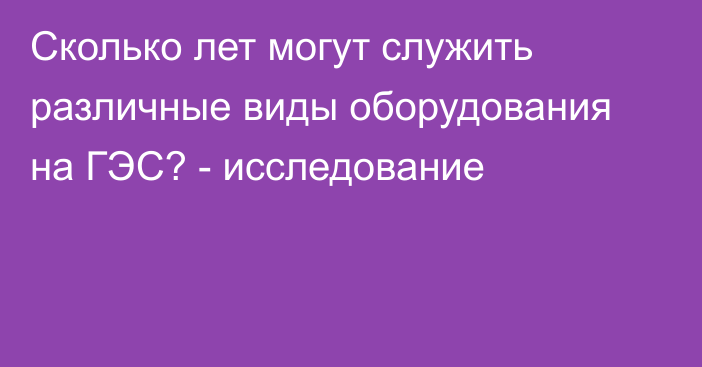 Сколько лет могут служить различные виды оборудования на ГЭС? - исследование