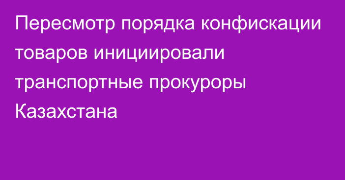 Пересмотр порядка конфискации товаров инициировали транспортные прокуроры Казахстана