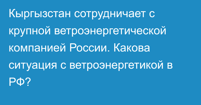 Кыргызстан сотрудничает с крупной ветроэнергетической компанией России. Какова ситуация с ветроэнергетикой в РФ?