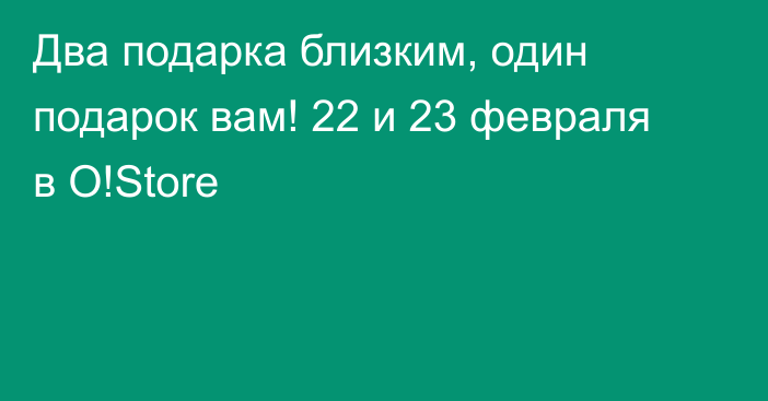 Два подарка близким, один подарок вам! 22 и 23 февраля в O!Store