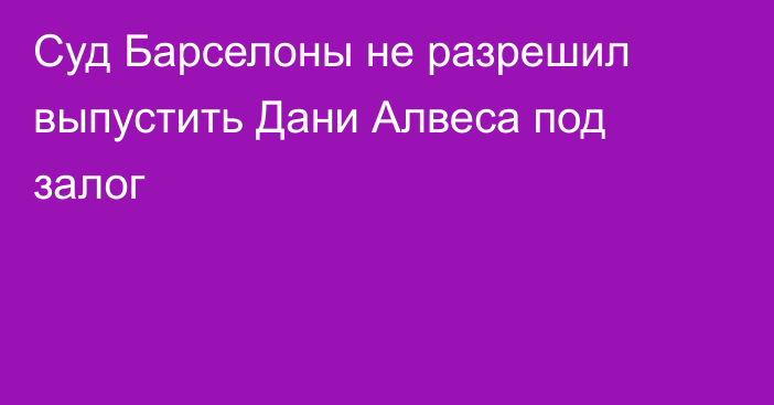 Суд Барселоны не разрешил выпустить Дани Алвеса под залог