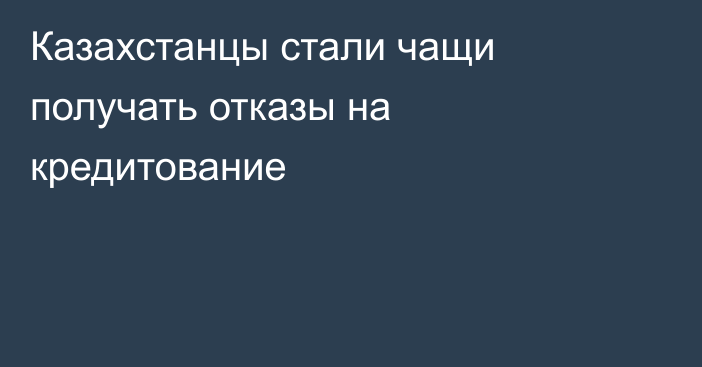 Казахстанцы стали чащи получать отказы на кредитование