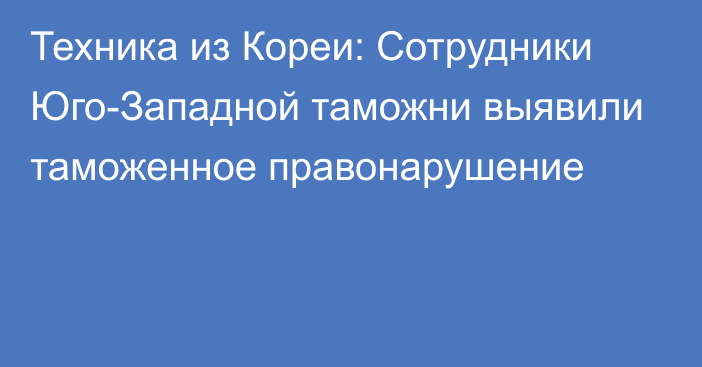 Техника из Кореи: Сотрудники Юго-Западной таможни выявили таможенное правонарушение