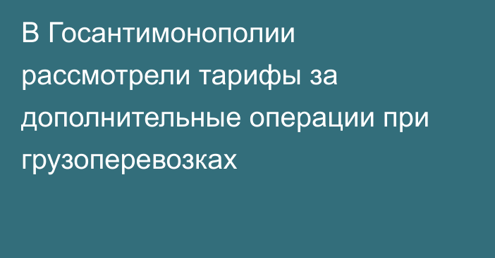 В Госантимонополии рассмотрели тарифы за дополнительные операции при грузоперевозках