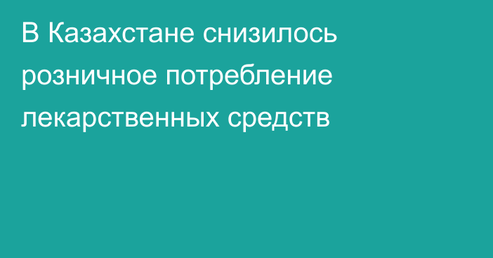 В Казахстане снизилось розничное потребление лекарственных средств