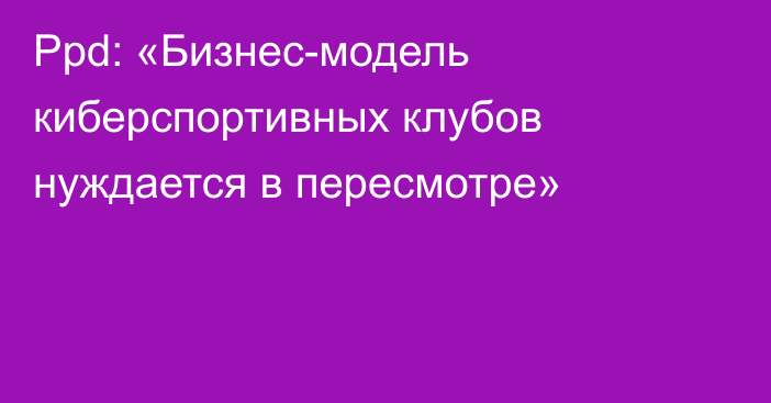 Ppd: «Бизнес-модель киберспортивных клубов нуждается в пересмотре»