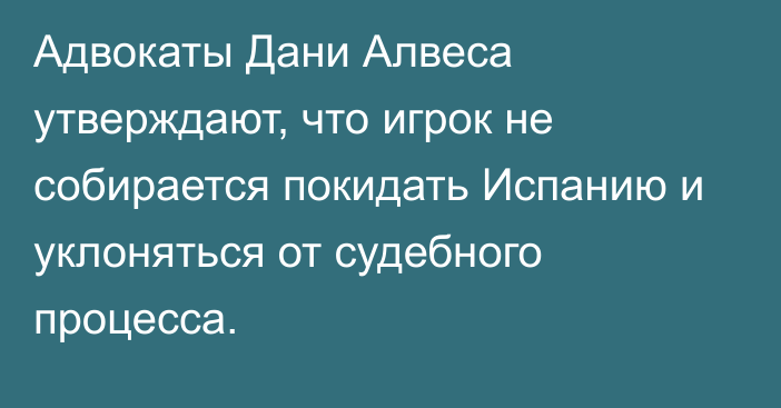 Адвокаты Дани Алвеса утверждают, что игрок не собирается покидать Испанию и уклоняться от судебного процесса.