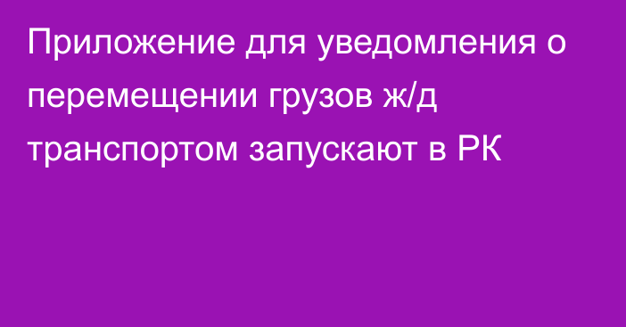 Приложение для уведомления о перемещении грузов ж/д транспортом запускают в РК