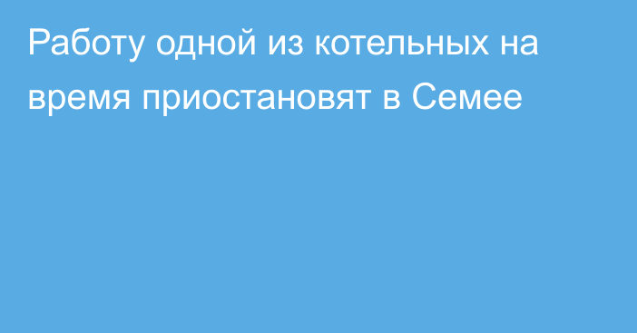 Работу одной из котельных на время приостановят в Семее