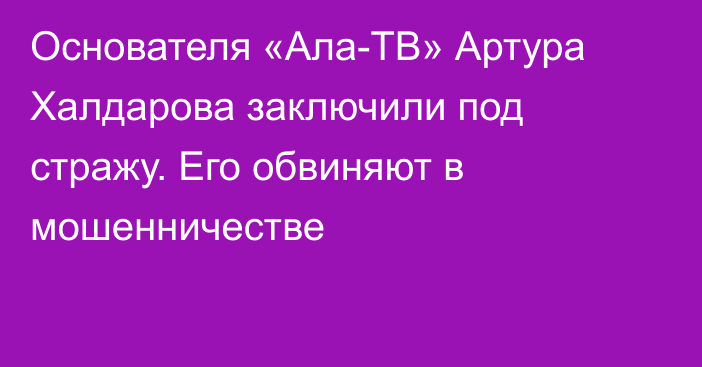 Основателя «Ала-ТВ» Артура Халдарова заключили под стражу. Его обвиняют в мошенничестве