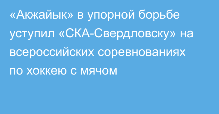 «Акжайык» в упорной борьбе уступил «СКА-Свердловску» на всероссийских соревнованиях по хоккею с мячом