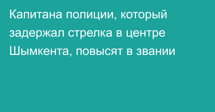 Капитана полиции, который задержал стрелка в центре Шымкента, повысят в звании