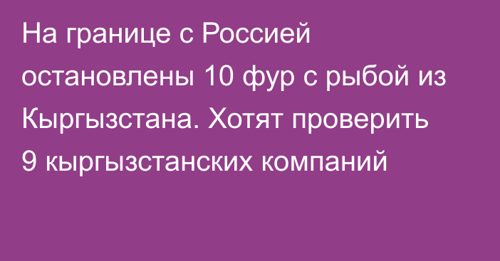 На границе с Россией остановлены 10 фур с рыбой из Кыргызстана. Хотят проверить 9 кыргызстанских компаний