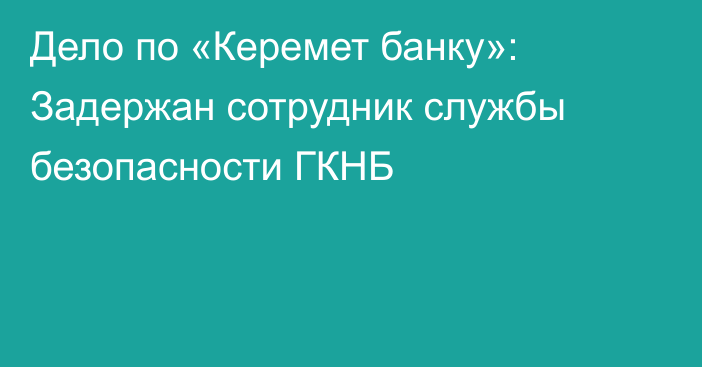 Дело по «Керемет банку»: Задержан сотрудник службы безопасности ГКНБ