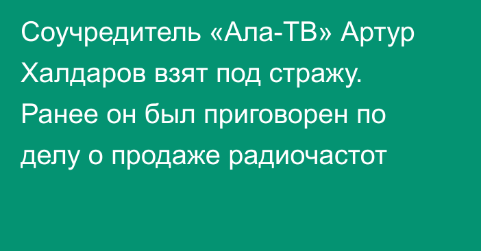 Соучредитель «Ала-ТВ» Артур Халдаров взят под стражу. Ранее он был приговорен по делу о продаже радиочастот