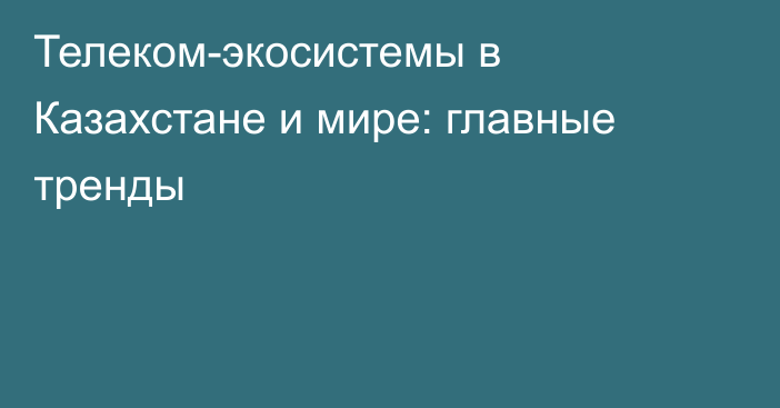 Телеком-экосистемы в Казахстане и мире: главные тренды