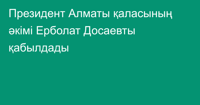 Президент Алматы қаласының әкімі Ерболат Досаевты қабылдады