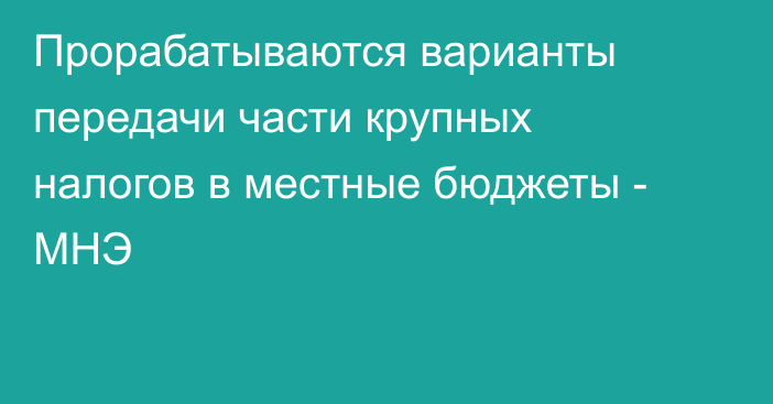 Прорабатываются варианты передачи части крупных налогов в местные бюджеты - МНЭ