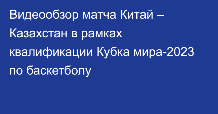 Видеообзор матча Китай – Казахстан в рамках квалификации Кубка мира-2023 по баскетболу