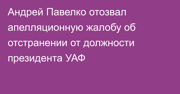 Андрей Павелко отозвал апелляционную жалобу об отстранении от должности президента УАФ