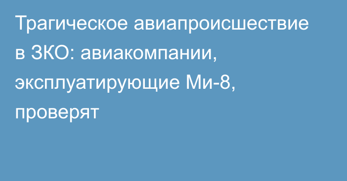 Трагическое авиапроисшествие в ЗКО: авиакомпании, эксплуатирующие Ми-8, проверят