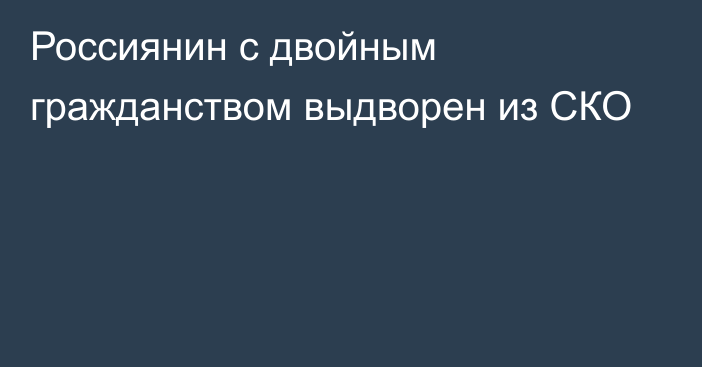 Россиянин с двойным гражданством выдворен из СКО