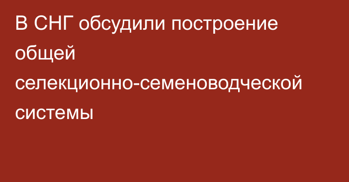 В СНГ обсудили построение общей селекционно-семеноводческой системы