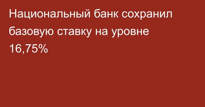 Национальный банк сохранил базовую ставку на уровне 16,75%