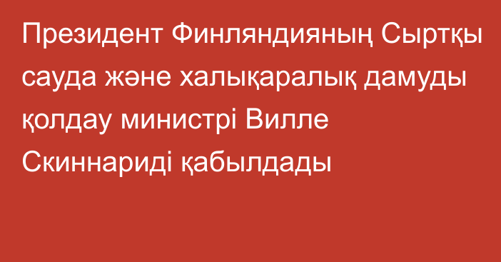 Президент Финляндияның Сыртқы сауда және халықаралық дамуды қолдау министрі Вилле Скиннариді қабылдады