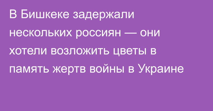 В Бишкеке задержали нескольких россиян — они хотели возложить цветы в память жертв войны в Украине