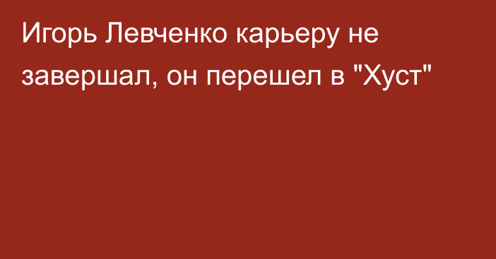 Игорь Левченко карьеру не завершал, он перешел в 