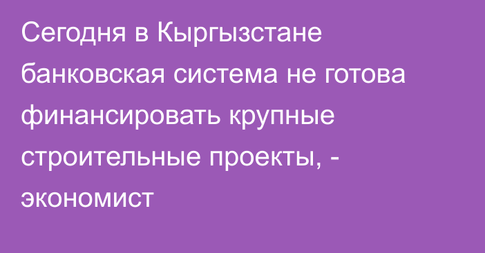 Сегодня в Кыргызстане банковская система не готова финансировать крупные строительные проекты, - экономист