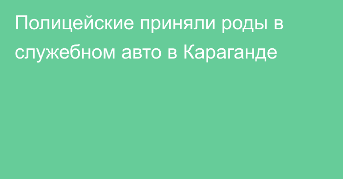 Полицейские приняли роды в служебном авто в Караганде