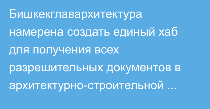 Бишкекглавархитектура намерена создать единый хаб для получения всех разрешительных документов в архитектурно-строительной отрасли