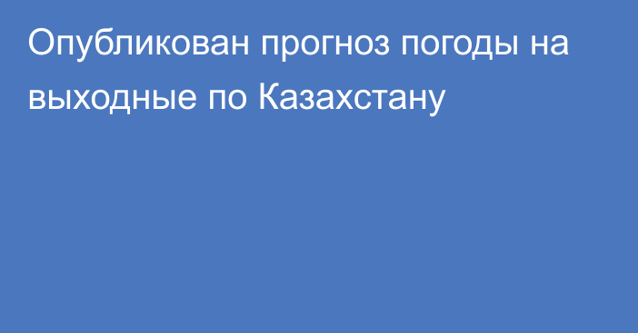 Опубликован прогноз погоды на выходные по Казахстану