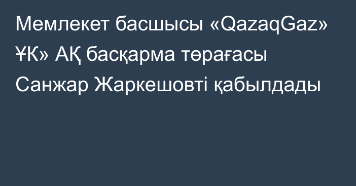 Мемлекет басшысы «QazaqGaz» ҰК» АҚ басқарма төрағасы Санжар Жаркешовті қабылдады