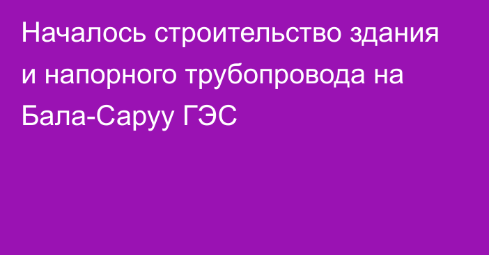 Началось строительство здания и напорного трубопровода на Бала-Саруу ГЭС