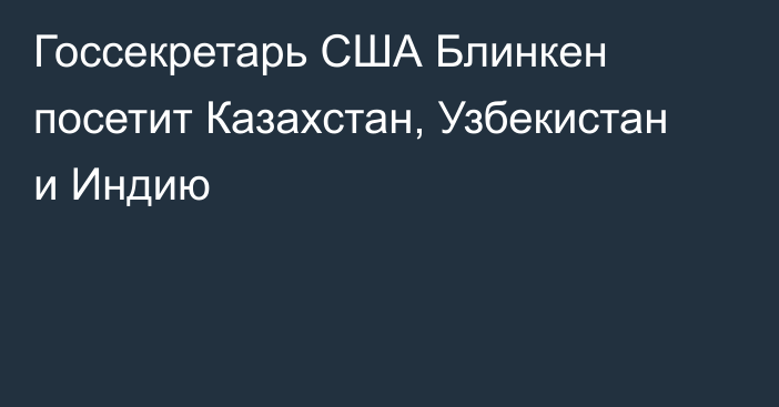 Госсекретарь США Блинкен посетит Казахстан, Узбекистан и Индию