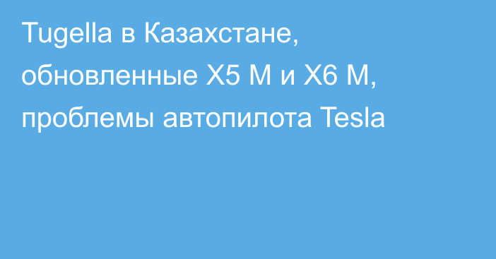 Tugella в Казахстане, обновленные X5 M и X6 M, проблемы автопилота Tesla