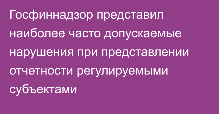 Госфиннадзор представил наиболее часто допускаемые нарушения при представлении отчетности регулируемыми субъектами