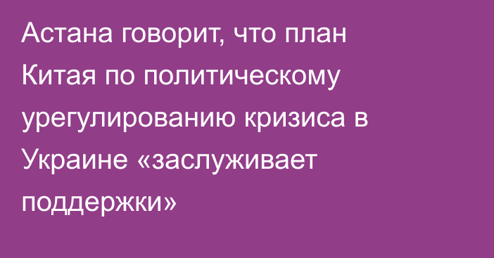 Астана говорит, что план Китая по политическому урегулированию кризиса в Украине «заслуживает поддержки»