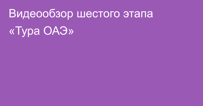 Видеообзор шестого этапа «Тура ОАЭ»