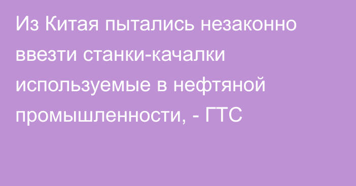 Из Китая пытались незаконно ввезти станки-качалки используемые в нефтяной промышленности, - ГТС